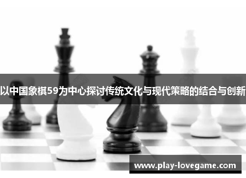 以中国象棋59为中心探讨传统文化与现代策略的结合与创新